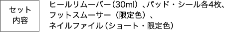 セット内容 ヒールリムーバー（30ml）、パッド・シール各4枚、フットスムーサー（限定色）、ネイルファイル（ショート・限定色）