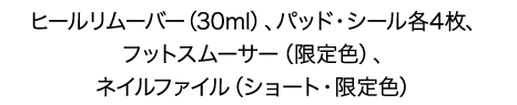 ヒールリムーバー（30ml）、パッド・シール各4枚、フットスムーサー（限定色）、ネイルファイル（ショート・限定色）